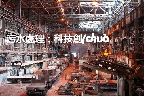 污水處理：科技創(chuàng)新與環(huán)境保護(hù)，你知道的都不夠！